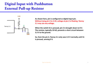As shown here, pin is configured as digital input pin.
Without tying pin 2 to 3.3V, voltage at pin 2 is floating. Teensy
3.1 may see any voltage.
When the switch S1 is pressed, pin 2 is brought down to 0 V.
The resistor, typically 10 k, prevents a short circuit between
3.3 V to the ground.
So, from the pin 2, Teensy 3.1 only sees 3.3 V normally until S1
is pressed, sensing 0 V.
Teensy 3.1
2
3.3V
GND
S1
B A
 