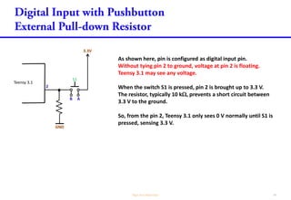 As shown here, pin is configured as digital input pin.
Without tying pin 2 to ground, voltage at pin 2 is floating.
Teensy 3.1 may see any voltage.
When the switch S1 is pressed, pin 2 is brought up to 3.3 V.
The resistor, typically 10 k, prevents a short circuit between
3.3 V to the ground.
So, from the pin 2, Teensy 3.1 only sees 0 V normally until S1 is
pressed, sensing 3.3 V.
Teensy 3.1
2
3.3V
GND
S1
B A
 