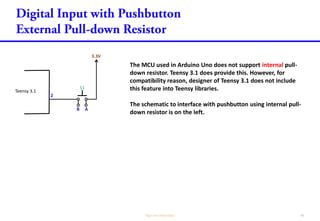 The MCU used in Arduino Uno does not support internal pull-
down resistor. Teensy 3.1 does provide this. However, for
compatibility reason, designer of Teensy 3.1 does not include
this feature into Teensy libraries.
The schematic to interface with pushbutton using internal pull-
down resistor is on the left.
Teensy 3.1
2
3.3V
S1
B A
 