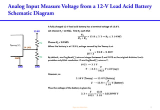 A fully charged 12-V lead acid battery has a terminal voltage of 13.8 V.
Let choose R1 = 10 M. Find R2 such that
𝑹 𝟐
𝑹 𝟏 + 𝑹 𝟐
× 𝟏𝟑. 𝟖 ≤ 𝟑. 𝟑 ⇒ 𝑹 𝟐 ≤ 𝟑. 𝟏𝟒 M
Choose R2 = 3.0 M.
When the battery is at 13.8 V, voltage sensed by the Teensy is at
𝟑
𝟏𝟎 + 𝟑
× 𝟏𝟑. 𝟖 = 𝟑. 𝟏𝟖 V
By default, analogRead() returns integer between 0 and 1023 as the original Arduino Uno's
provides only 8-bit resolution. If analogRead() returns Y.
𝟏𝟎𝟐𝟑 ⟶ 𝟑. 𝟑 V
𝒀 ⟶ 𝟑. 𝟑 ×
𝒀
𝟏𝟎𝟐𝟑
V = Z V (say)
However, as
𝟑. 𝟏𝟖 V Teensy ⟶ 𝟏𝟑. 𝟖 V (Battery)
𝒁 ⟶ 𝟏𝟑. 𝟖 ×
𝒁
𝟑. 𝟏𝟖
V (Battery)
Thus the voltage of the battery is given by
𝟑. 𝟑 ×
𝒀
𝟏𝟎𝟐𝟑
×
𝟏𝟑. 𝟖
𝟑. 𝟏𝟖
= 0.013999Y V
13.8V
Teensy 3.1
14 (A0)
R1
R2
GNDGND
GND
 
