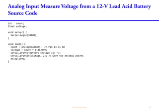 int count;
float voltage;
void setup() {
Serial.begin(38400);
}
void loop() {
count = analogRead(A0); // Pin 14 is A0
voltage = count * 0.013999;
Serial.print("Battery voltage is: ");
Serial.println(voltage, 2); // Give two decimal points
delay(250);
}
 