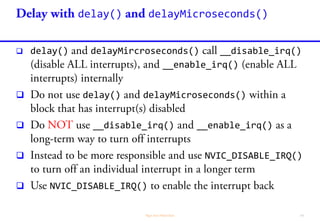 Libraries / Classes Description
Delay
• delay(uint32_t ms) and delayMicroseconds(uint16_t us) wait for the
specified delay
Elapsed Time
• millis(uint32_t ms) and micros(uint32_t us) return number of
milliseconds and microseconds since the program started
Timekeeping
• Time Library: A Unix-like time-keeping functions. Clock sources: RTC,
NTP, GPS, serial message
Periodic Timer
• IntervalTimer: An interrupt-driven timer class that makes use of
Periodic Interrupt Timer (PIT) module of the ARM chip
Time Alarm
• TimeAlarms: A companion to the Time library (above), to perform tasks
at specific times or after specific intervals
 