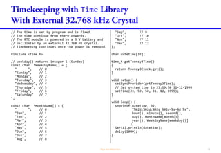 Time
Time.h
time_t now(); // return the current seconds since Jan 1 1970
void setTime(time_t t); //set time using number of seconds since Jan 1 1970
void setTime(int hr, int min, int sec, int day, int month, int yr); // Set time
void adjustTime(long adjustment); // Add or delete seconds from system time
typedef enum {
timeNotSet, // Time's clock is not set, and time and date are unknown
timeNeedsSync, // Time's clock is set but sync has failed, so it may not be accurate
timeSet // Time's clock is set
} timeStatus_t ;
timeStatus_t timeStatus(); // Return time's clock status
typedef time_t(*getExternalTime)();
void setSyncProvider(getExternalTime getTimeFunction); // Function to get clock source
void setSyncInterval(time_t interval); // Call getTimeFunction() in interval regularly
void breakTime(time_t time, tmElements_t &tm); // break time_t into elements
time_t makeTime(tmElements_t &tm); // convert time elements into time_t
 