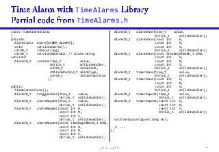TimeAlarms
TimeAlarms.h
class TimeAlarmsClass
{
private:
AlarmClass Alarm[dtNBR_ALARMS];
void serviceAlarms();
uint8_t isServicing;
uint8_t servicedAlarmId; // Alarm being
serviced
AlarmID_t create(time_t value,
OnTick_t onTickHandler,
uint8_t isOneShot,
dtAlarmPeriod_t alarmType,
uint8_t isEnabled=true
);
public:
TimeAlarmsClass();
AlarmID_t triggerOnce(time_t value,
OnTick_t onTickHandler);
AlarmID_t alarmRepeat(time_t value,
OnTick_t onTickHandler);
AlarmID_t alarmRepeat(const int H,
const int M,
const int S,
OnTick_t onTickHandler);
AlarmID_t alarmRepeat(const timeDayOfWeek_t DOW,
const int H,
const int M,
const int S,
OnTick_t onTickHandler);
AlarmID_t alarmOnce(time_t value,
OnTick_t onTickHandler);
AlarmID_t alarmOnce(const int H,
const int M,
const int S,
OnTick_t onTickHandler);
AlarmID_t alarmOnce(const timeDayOfWeek_t DOW,
const int H,
const int M,
const int S,
OnTick_t onTickHandler);
AlarmID_t timerOnce(time_t value,
OnTick_t onTickHandler);
AlarmID_t timerOnce(const int H,
const int M,
const int S,
OnTick_t onTickHandler);
AlarmID_t timerRepeat(time_t value,
OnTick_t onTickHandler);
AlarmID_t timerRepeat(const int H,
const int M,
const int S,
OnTick_t onTickHandler);
void delay(unsigned long ms);
// ...
};
 