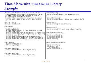 TimeAlarms
/* Calls alarm functions at 8:30 am and at 5:45 pm
* and simulates turning lights on in PM and off in AM
* A weekly timer is set for Saturdays at 8:30:30
* A timer is called every 15 seconds
* Another timer is called once only after 10 seconds
* At startup the time is set to Jan 1 2011 8:29 am
*/
#include <Time.h>
#include <TimeAlarms.h>
void setup()
{
Serial.begin(9600);
setTime(8,29,0,1,1,11); // Time: 08:29:00 1 Jan 2011
// create the alarms
Alarm.alarmRepeat(8,30,0, MorningAlarm); // 8:30am daily
Alarm.alarmRepeat(17,45,0,EveningAlarm); // 5:45pm daily
// 8:30:30 every Sat
Alarm.alarmRepeat(dowSaturday,8,30,30,WeeklyAlarm);
Alarm.timerRepeat(15, Repeats); // timer for every 15 s
Alarm.timerOnce(10, OnceOnly); // call once after 10 s
}
void loop(){
digitalClockDisplay();
Alarm.delay(1000);
}
void MorningAlarm(){
Serial.println("Alarm: - turn lights off");
}
void EveningAlarm(){
Serial.println("Alarm: - turn lights on");
}
void WeeklyAlarm(){
Serial.println("Alarm: - its Monday Morning");
}
void ExplicitAlarm(){
Serial.println("Alarm: - Trigger at the given time");
}
void Repeats(){
Serial.println("15 second timer");
}
void OnceOnly(){
Serial.println("This timer only triggers once");
}
void digitalClockDisplay()
{
Serial.print(hour());
printDigits(minute());
printDigits(second());
Serial.println();
}
void printDigits(int digits)
{
Serial.print(":");
if(digits < 10)
Serial.print('0');
Serial.print(digits);
}
 