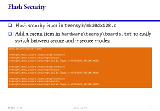  teensy3/mk20dx128.c
 hardwareteensyboards.txt
menu.secure=Secure Flash
teensy36.menu.secure.insecureopt=Insecure
teensy36.menu.secure.secureopt=Secure
teensy36.menu.secure.secureopt.build.flags.c=-DTEENSY3_SECURE_MODE
teensy35.menu.secure.insecureopt=Insecure
teensy35.menu.secure.secureopt=Secure
teensy35.menu.secure.secureopt.build.flags.c=-DTEENSY3_SECURE_MODE
teensy31.menu.secure.insecureopt=Insecure
teensy31.menu.secure.secureopt=Secure
teensy31.menu.secure.secureopt.build.flags.c=-DTEENSY3_SECURE_MODE
 