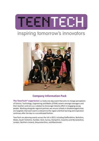  




                                    Company	
  Information	
  Pack	
  
The	
  TeenTech*	
  experience	
  is	
  a	
  lively	
  one-­‐day	
  event	
  that	
  aims	
  to	
  change	
  perceptions	
  
of	
  Science,	
  Technology,	
  Engineering	
  and	
  Maths	
  (STEM)	
  careers	
  amongst	
  teenagers	
  and	
  
their	
  teachers	
  and	
  acts	
  as	
  a	
  catalyst	
  to	
  encourage	
  industry	
  effort	
  in	
  engaging	
  young	
  
people.	
  Working	
  alongside	
  regional	
  partners	
  we	
  ensure	
  schools	
  in	
  disadvantaged	
  areas	
  
are	
  targeted,	
  that	
  each	
  event	
  is	
  relevant	
  to	
  the	
  region	
  and	
  that	
  learning	
  and	
  inspiration	
  
continues	
  after	
  the	
  day	
  in	
  a	
  co-­‐ordinated	
  fashion.	
  	
  

TeenTech	
  are	
  planning	
  events	
  across	
  the	
  UK	
  in	
  2013,	
  including	
  Staffordshire,	
  Berkshire,	
  
Wales,	
  South	
  Yorkshire,	
  Humber,	
  Kent,	
  Surrey,	
  Hampshire,	
  Coventry	
  and	
  Warwickshire,	
  
London,	
  Northern	
  Ireland,	
  Gloucestershire,	
  and	
  Manchester.	
  
 