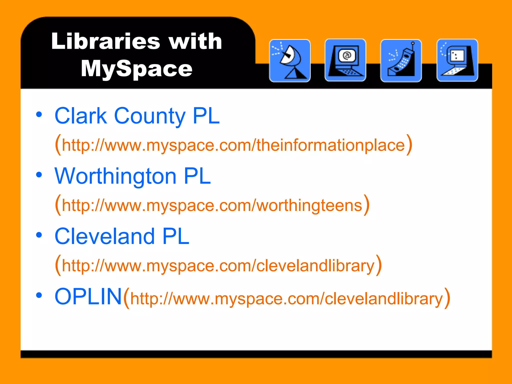 Libraries with MySpace Clark County PL  ( http://www.myspace.com/theinformationplace ) Worthington PL  ( http://www.myspace.com/worthingteens ) Cleveland PL  ( http://www.myspace.com/clevelandlibrary ) OPLIN ( http://www.myspace.com/clevelandlibrary ) 