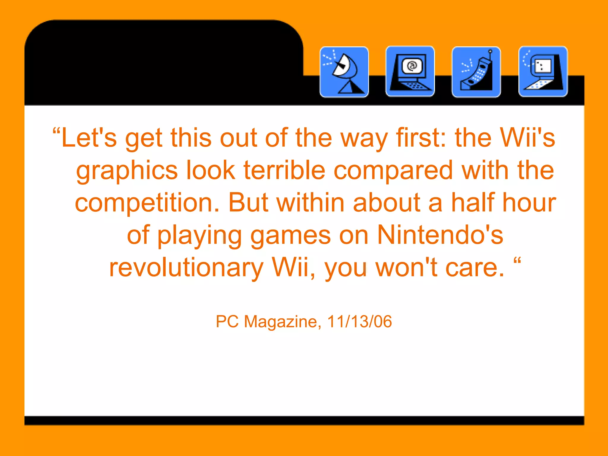“ Let's get this out of the way first: the Wii's graphics look terrible compared with the competition. But within about a half hour of playing games on Nintendo's revolutionary Wii, you won't care. “ PC Magazine, 11/13/06 