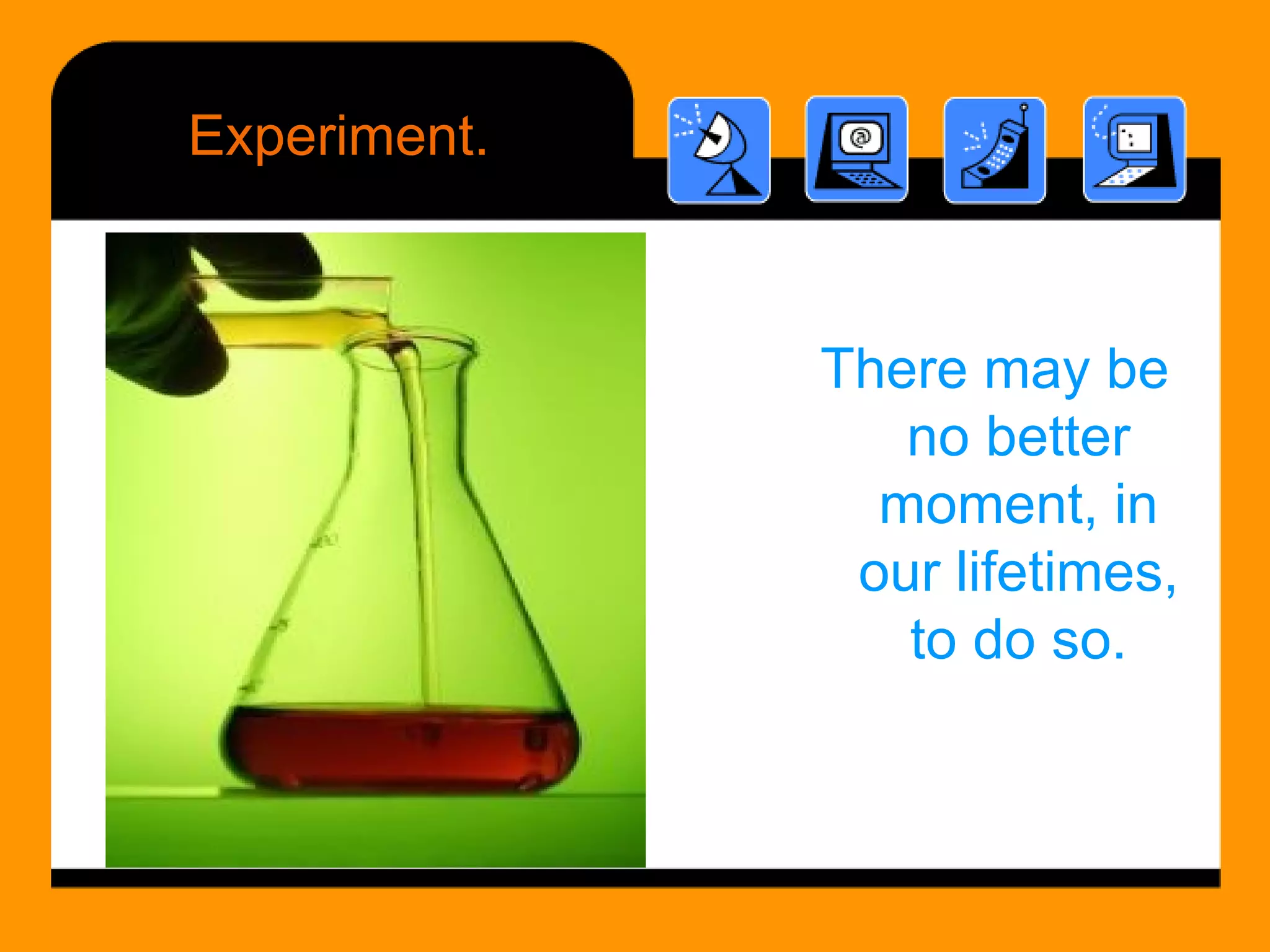 Experiment. There may be no better moment, in our lifetimes, to do so. 