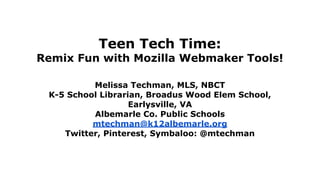 Teen Tech Time: 
Remix Fun with Mozilla Webmaker Tools! 
Melissa Techman, MLS, NBCT 
K-5 School Librarian, Broadus Wood Elem School, 
Earlysville, VA 
Albemarle Co. Public Schools 
mtechman@k12albemarle.org 
Twitter, Pinterest, Symbaloo: @mtechman 
 