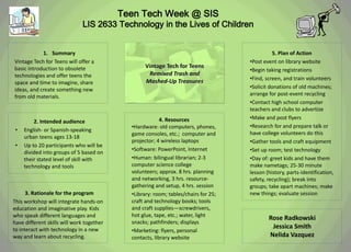 Teen Tech Week @ SIS
                              LIS 2633 Technology in the Lives of Children


            1. Summary                                                                         5. Plan of Action
Vintage Tech for Teens will offer a                                                  •Post event on library website
basic introduction to obsolete                    Vintage Tech for Teens
                                                                                     •Begin taking registrations
technologies and offer teens the                   Remixed Trash and
                                                                                     •Find, screen, and train volunteers
space and time to imagine, share                  Mashed-Up Treasures
ideas, and create something new                                                      •Solicit donations of old machines;
from old materials.                                                                  arrange for post-event recycling
                                                                                     •Contact high school computer
                                                                                     teachers and clubs to advertize
                                                          4. Resources               •Make and post flyers
         2. Intended audience
                                             •Hardware: old computers, phones,       •Research for and prepare talk or
 •   English- or Spanish-speaking
                                             game consoles, etc.; computer and       have college volunteers do this
     urban teens ages 13-18
                                             projector; 4 wireless laptops           •Gather tools and craft equipment
 •   Up to 20 participants who will be
                                             •Software: PowerPoint, Internet         •Set up room; test technology
     divided into groups of 5 based on
     their stated level of skill with        •Human: bilingual librarian; 2-3        •Day of: greet kids and have them
     technology and tools                    computer science college                make nametags; 25-30 minute
                                             volunteers; approx. 8 hrs. planning     lesson (history, parts-identification,
                                             and networking, 3 hrs. resource-        safety, recycling); break into
                                             gathering and setup, 4 hrs. session     groups; take apart machines; make
      3. Rationale for the program           •Library: room; tables/chairs for 25;   new things; evaluate session
This workshop will integrate hands-on        craft and technology books; tools
education and imaginative play. Kids         and craft supplies—screwdrivers,
who speak different languages and            hot glue, tape, etc.; water, light
                                                                                             Rose Radkowski
have different skills will work together     snacks; pathfinders; displays
to interact with technology in a new
                                                                                              Jessica Smith
                                             •Marketing: flyers, personal
way and learn about recycling.               contacts, library website                       Nelida Vazquez
 