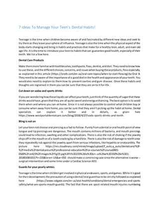 7 Ideas To Manage Your Teen’s Dental Habits!
Teenage is the time when children become aware of and fascinatedby different new ideas and seek to
try themas theyleave yoursphere of influence.Teenageisalsothe time whenthe physical aspectof the
body starts changing and bring in habits and practices that make for a healthy teen,adult, and even old
age life.Itisthe time to introduce yourteento habitsthatcan guarantee goodhealth,especiallyof their
teeth. We list a few here.
Dental Care Products
Make themmore familiarwithtoothbrushes,toothpaste,floss,dentist,anddiet.Theyneedtoknowhow
to use these,andthe differentchoices,concerns,andissueswhenbuyingtheseproducts,flossespecially,
as explained in this article (https://oralb.com/en-us/oral-care-topics/when-to-start-flossing) by Oral B.
Theyneedto be aware of the importance of a gooddietinthe healthand appearance of yourteeth.You
would also need to explain to them how to prevent cavities and gum disease. Once these habits and
thoughts are ingrained in them you can be sure that they are on to it for life.
Cut down on sodas and sports drinks
If youare wonderinghowtheseliquidscanaffectyourteeth,justthinkof the quantityof sugarthatthese
drinkswouldhave,giventhatthey are all quite sweetandenergyenhancing.The bestoptionis to avoid
them when and where you can-at home. Since it is not always possible to control what children buy or
consume when away from home,you can be sure that they aren’t picking up the habit at home. Dental
specialists can explain it better and in details, as given here
https://www.westportaldentalcare.com/blog/2018/4/27/soda-sports-drinks-and-teeth.
Bling is not on
Let yourteennotchoose oral piercingasa fad to follow.Purelyfromadental ororal healthpointof view
tongue and lip piercings are dangerous. The mouth contains millions of bacteria, and mouth piercings
could lead to infection,swelling and other complications. There is also the risk of choking if the jewelry
chipsoff inthe mouthor of a toothcrackingby a hardbite.There isalsothe riskof damage to teethsince
they repeatedly rub against the jewelry apart from serious infections, like hepatitis or endocarditis. The
picture here https://res.cloudinary.com/mtree/image/upload/f_auto,q_auto/dentalcare/%2F-
%2Fmedia%2Fdentalcareus%2Fprofessional-education%2Fce-courses%2Fcourse0401-
0500%2Fce423%2Fimages%2Ffig19.jpg%3Fh%3D233%26la%3Den-us%26w%3D350%26v%3D1-
201801081655?h=233&la=en-US&w=350 shouldmake a convincingcase since the alternative isworse --
surgical intervention and some time under a Cardiac Science AED.
Guards for your pearly whites
Teenage isthe time whenchildrengetinvolvedinphysical endeavors,sports,andgames.While itisgood
fortheirdevelopment,the precautionof usingadental/oral guardhastobe strictlyfollowedasexplained
here (https://www.colgate.com/en-us/oral-health/conditions/dental-emergencies-and-sports-
safety/what-are-sports-mouth-guards). The fact that there are sport related mouth injuries numbering
 