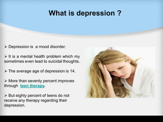 What is depression ?
 Depression is a mood disorder.
 It is a mental health problem which my
sometimes even lead to suicidal thoughts.
 The average age of depression is 14.
 More than seventy percent improves
through teen therapy.
 But eighty percent of teens do not
receive any therapy regarding their
depression.
 