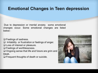 Emotional Changes in Teen depression
Due to depression or mental anxiety some emotional
changes occur. Some emotional changes are listed
below :
 Feelings of sadness.
 Irritability or frustration or feelings of anger.
 Loss of interest or pleasure.
 Feelings of worthlessness.
 Ongoing sense that life and future are grim and
bleak.
 Frequent thoughts of death or suicide.
 
