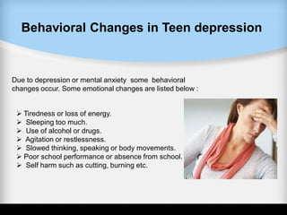 Behavioral Changes in Teen depression
Due to depression or mental anxiety some behavioral
changes occur. Some emotional changes are listed below :
 Tiredness or loss of energy.
 Sleeping too much.
 Use of alcohol or drugs.
 Agitation or restlessness.
 Slowed thinking, speaking or body movements.
 Poor school performance or absence from school.
 Self harm such as cutting, burning etc.
 