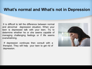 What’s normal and What’s not in Depression
It is difficult to tell the difference between normal
and abnormal depression situation. When your
teen is depressed talk with your teen. Try to
determine whether he or she seems capable of
managing challenging feelings or if life seems
overwhelming.
If depression continues then consult with a
therapist. They will help your teen to get rid of
depression.
 