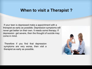 When to visit a Therapist ?
If your teen is depressed make a appointment with a
therapist as early as possible. Depression symptoms will
never get better on their own. It needs some therapy. If
depression get severe, then the thought of suicide may
come in mind.
Therefore if you find that depression
symptoms are very worse, then visit a
therapist as early as possible.
 