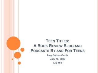 TEEN TITLES:
A BOOK REVIEW BLOG AND
PODCASTS BY AND FOR TEENS
Amy Sutton-Curtis
July 26, 2009
LIS 460
 