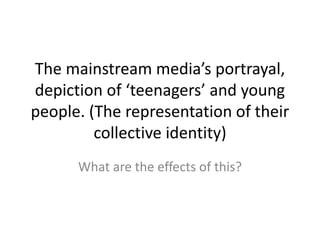 The mainstream media’s portrayal,
depiction of ‘teenagers’ and young
people. (The representation of their
collective identity)
What are the effects of this?
 