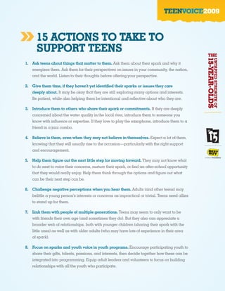 TEENVOICE2009



»     15 ACTIONS TO TAKE TO
      SUPPORT TEENS                                                                                THE




                                                                                                  15-YEAR-OLDS
                                                                                                                 UNTAPPED STRENGTH OF
1. Ask teens about things that matter to them. Ask them about their spark and why it
   energizes them. Ask them for their perspectives on issues in your community, the nation,
   and the world. Listen to their thoughts before offering your perspective.

2. Give them time, if they haven’t yet identified their sparks or issues they care
   deeply about. It may be okay that they are still exploring many options and interests.
   Be patient, while also helping them be intentional and reflective about who they are.

3. Introduce them to others who share their spark or commitments. If they are deeply
   concerned about the water quality in the local river, introduce them to someone you
   know with influence or expertise. If they love to play the saxophone, introduce them to a
   friend in a jazz combo.

4. Believe in them, even when they may not believe in themselves. Expect a lot of them,
   knowing that they will usually rise to the occasion—particularly with the right support
   and encouragement.

5. Help them figure out the next little step for moving forward. They may not know what
   to do next to voice their concerns, nurture their spark, or find an after-school opportunity
   that they would really enjoy. Help them think through the options and figure out what
   can be their next step can be.

6. Challenge negative perceptions when you hear them. Adults (and other teens) may
   belittle a young person’s interests or concerns as impractical or trivial. Teens need allies
   to stand up for them.

7. Link them with people of multiple generations. Teens may seem to only want to be
   with friends their own age (and sometimes they do). But they also can appreciate a
   broader web of relationships, both with younger children (sharing their spark with the
   little ones) as well as with older adults (who may have lots of experience in their area
   of spark).

8. Focus on sparks and youth voice in youth programs. Encourage participating youth to
   share their gifts, talents, passions, and interests, then decide together how these can be
   integrated into programming. Equip adult leaders and volunteers to focus on building
   relationships with all the youth who participate.
 