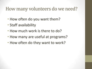 How many volunteers do we need?
• How often do you want them?
• Staff availability
• How much work is there to do?
• How many are useful at programs?
• How often do they want to work?

 