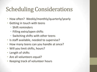 Scheduling Considerations
• How often? Weekly/monthly/quarterly/yearly
• Getting in touch with teens
• Shift reminders
• Filling extra/open shifts
• Switching shifts with other teens
• Is staff available, needed to supervise?
• How many teens can you handle at once?
• Will you limit shifts, hours?
• Length of shifts
• Are all volunteers equal?
• Keeping track of volunteer hours

 