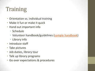 Training
• Orientation vs. individual training
• Make it fun or make it quick
• Hand out important info
• Schedule
• Volunteer handbook/guidelines (sample handbook)
• Library info
• Introduce staff
• Take pictures
• Job duties, library tour
• Talk up library programs
• Go over expectations & procedures

 