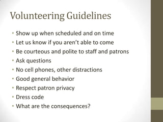 Volunteering Guidelines
• Show up when scheduled and on time
• Let us know if you aren’t able to come
• Be courteous and polite to staff and patrons
• Ask questions
• No cell phones, other distractions
• Good general behavior
• Respect patron privacy
• Dress code
• What are the consequences?

 