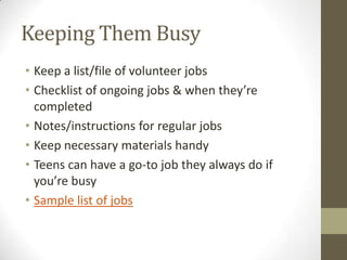 Keeping Them Busy
• Keep a list/file of volunteer jobs
• Checklist of ongoing jobs & when they’re
completed
• Notes/instructions for regular jobs
• Keep necessary materials handy
• Teens can have a go-to job they always do if
you’re busy
• Sample list of jobs

 