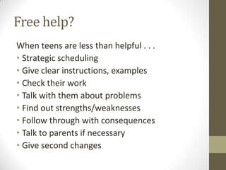 Free help?
When teens are less than helpful . . .
• Strategic scheduling
• Give clear instructions, examples
• Check their work
• Talk with them about problems
• Find out strengths/weaknesses
• Follow through with consequences
• Talk to parents if necessary
• Give second changes

 