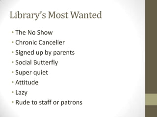 Library’s Most Wanted
• The No Show
• Chronic Canceller
• Signed up by parents
• Social Butterfly
• Super quiet
• Attitude
• Lazy
• Rude to staff or patrons

 