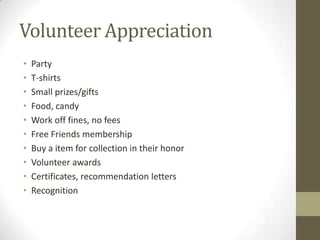 Volunteer Appreciation
•
•
•
•
•
•
•
•
•
•

Party
T-shirts
Small prizes/gifts
Food, candy
Work off fines, no fees
Free Friends membership
Buy a item for collection in their honor
Volunteer awards
Certificates, recommendation letters
Recognition

 
