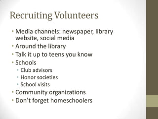 Recruiting Volunteers
• Media channels: newspaper, library
website, social media
• Around the library
• Talk it up to teens you know
• Schools
• Club advisors
• Honor societies
• School visits

• Community organizations
• Don’t forget homeschoolers

 