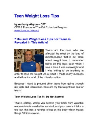 Teen Weight Loss Tips
by Anthony Alayon – CFT
CEO & Founder of The Fat Extinction Program
www.fatextinction.com


7 Unusual Weight Loss Tips For Teens is
Revealed in This Article!

                               Teens are the ones who are
                               affected the most by the load of
                               misinformation that is out there
                               about weight loss. I remember
                               being on this boat back when I
                               was a teen. I was overweight and
                               I was willing to do anything in
order to lose the weight. As a result, I made many mistakes
and fell victim to all of the misinformation.

Because I want to prevent other teens from going through
my trials and tribulations, here are my top weight loss tips for
teens!

Teen Weight Loss Tip #1: Do Not Starve!

That is correct. When you deprive your body from valuable
macronutrients needed for survival, and your caloric intake is
too low, this has a reverse effect on the body which makes
things 10 times worse.
 