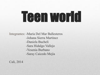 Teen world
Integrantes: -María Del Mar Ballesteros
-Johana Sierra Martínez
-Daniela Bucheli
-Sara Hidalgo Vallejo
-Yesenia Burbano
-Saray Caicedo Mejía
Cali, 2014
 