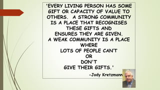 'EVERY LIVING PERSON HAS SOME
GIFT OR CAPACITY OF VALUE TO
OTHERS. A STRONG COMMUNITY
IS A PLACE THAT RECOGNISES
THESE GIFTS AND
ENSURES THEY ARE GIVEN.
A WEAK COMMUNITY IS A PLACE
WHERE
LOTS OF PEOPLE CAN’T
OR
DON'T
GIVE THEIR GIFTS.'
-Jody Kretzmann
 