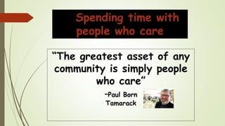 Spending time with
people who care
“The greatest asset of any
community is simply people
who care”
-Paul Born
Tamarack
 