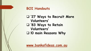 BOI Handouts
❑ ‘27 Ways to Recruit More
Volunteers’
❑ ‘83 Ways to Retain
Volunteers’
❑ !0 main Reasons Why
www.bankofideas.com.au
 