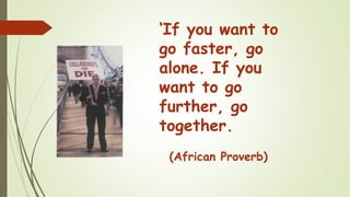 ‘If you want to
go faster, go
alone. If you
want to go
further, go
together.
(African Proverb)
 