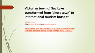 Victorian town of Sea Lake
transformed from 'ghost town' to
international tourism hotspot
ABC Wimmera
/ By Danielle Grindlay and Jennifer Douglas
https://www.abc.net.au/news/2020-03-01/victoria-selfies-
sea-lake-chinese-media-weibo-farmers-wife/11998822
 