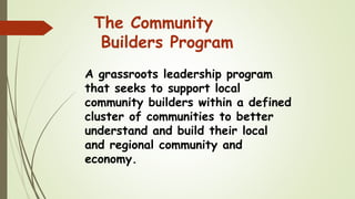 The Community
Builders Program
A grassroots leadership program
that seeks to support local
community builders within a defined
cluster of communities to better
understand and build their local
and regional community and
economy.
 