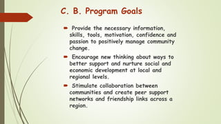 C. B. Program Goals
 Provide the necessary information,
skills, tools, motivation, confidence and
passion to positively manage community
change.
 Encourage new thinking about ways to
better support and nurture social and
economic development at local and
regional levels.
 Stimulate collaboration between
communities and create peer support
networks and friendship links across a
region.
 