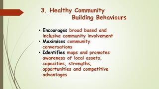 • Encourages broad based and
inclusive community involvement
• Maximises community
conversations
• Identifies maps and promotes
awareness of local assets,
capacities, strengths,
opportunities and competitive
advantages
3. Healthy Community
Building Behaviours
 
