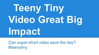 Teeny Tiny
Video Great Big
Impact
Can super-short video save the day?
#teenytiny
 