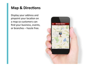 Map	
  &	
  Direc`ons	
  
Display	
  your	
  address	
  and	
  
pinpoint	
  your	
  loca<on	
  on	
  	
  
a	
  map	
  so	
  customers	
  can	
  
ﬁnd	
  your	
  business,	
  events,	
  	
  
or	
  branches	
  –	
  hassle	
  free.	
  

 