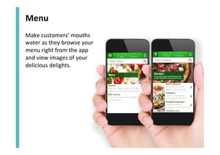Menu	
  
Make	
  customers’	
  mouths	
  
water	
  as	
  they	
  browse	
  your	
  
menu	
  right	
  from	
  the	
  app	
  
and	
  view	
  images	
  of	
  your	
  
delicious	
  delights.	
  

 