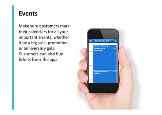 Events	
  
Make	
  sure	
  customers	
  mark	
  
their	
  calendars	
  for	
  all	
  your	
  
important	
  events,	
  whether	
  
it	
  be	
  a	
  big	
  sale,	
  promo<on,	
  
or	
  anniversary	
  gala.	
  
Customers	
  can	
  also	
  buy	
  
<ckets	
  from	
  the	
  app.	
  

 
