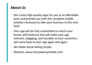 About	
  Us	
  
»  We	
  create	
  high-­‐quality	
  apps	
  for	
  you	
  at	
  an	
  aﬀordable	
  
price	
  and	
  provide	
  you	
  with	
  the	
  complete	
  mobile	
  
solu<on	
  necessary	
  to	
  take	
  your	
  business	
  to	
  the	
  next	
  
level.	
  	
  
»  Your	
  app	
  will	
  be	
  fully	
  customized	
  to	
  match	
  your	
  
brand,	
  with	
  features	
  that	
  will	
  make	
  your	
  app	
  
relevant,	
  engaging,	
  and	
  valuable	
  so	
  your	
  customers	
  
will	
  come	
  back	
  to	
  your	
  app	
  again	
  and	
  again.	
  	
  
»  We	
  Made	
  Social	
  Selling	
  Simple	
  
»  Website:	
  www.teenyweenymobile.com	
  

 