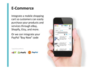 E-­‐Commerce	
  
Integrate	
  a	
  mobile	
  shopping	
  
cart	
  so	
  customers	
  can	
  easily	
  
purchase	
  your	
  products	
  and	
  
services	
  through	
  eBay,	
  
Shopify,	
  Etsy,	
  and	
  more.	
  
Or	
  we	
  can	
  integrate	
  your	
  
PayPal	
  “Buy	
  Now”	
  code	
  

Supported platforms:

 